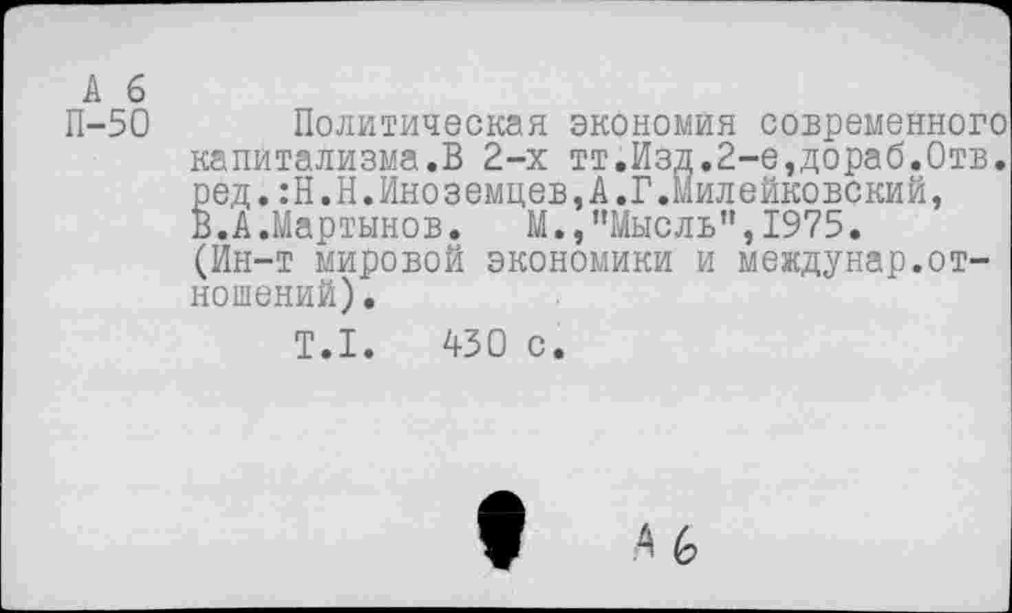 ﻿А б
П-50 Политическая экономия современного капитализма.В 2-х тт.Изд.2-е,дораб.0тв. ред. :Н.Н.Иноземцев,А.Г.Милейковский, В.А.Мартынов. М.,’’Мысль", 1975. (Йн-т мировой экономики и междунар.отношений).
Т.1.	430 с.
6